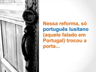 Nessa reforma, só  português lusitano  (aquele falado em Portugal) trocou a porta... 