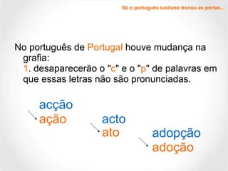 No português de  Portugal  houve mudança na grafia: 1 . desaparecerão o " c " e o " p " de palavras em que essas letras não são pronunciadas. acção ação acto ato adopção adoção Só o português lusitano trocou as portas... 
