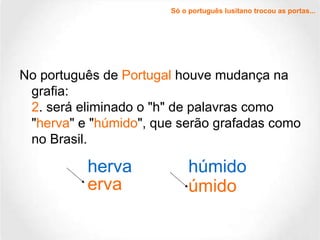 Só o português lusitano trocou as portas... No português de  Portugal  houve mudança na grafia: 2 . será eliminado o "h" de palavras como " herva " e " húmido ", que serão grafadas como no Brasil. herva erva húmido úmido 