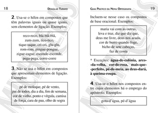 Douglas Tufano18 Guia Prático da Nova Ortografia 19
2. Usa-se o hífen em compostos que
têm palavras iguais ou quase iguais,
sem elementos de ligação. Exemplos:
reco-reco, blá-blá-blá,
zum-zum, tico-tico,
tique-taque, cri-cri, glu-glu,
rom-rom, pingue-pongue,
zigue-zague, esconde-esconde,
pega-pega, corre-corre
3. Não se usa o hífen em compostos
que apresentam elementos de ligação.
Exemplos:
pé de moleque, pé de vento,
pai de todos, dia a dia, fim de semana,
cor de vinho, ponto e vírgula, camisa
de força, cara de pau, olho de sogra
Incluem-se nesse caso os compostos
de base oracional. Exemplos:
maria vai com as outras,
leva e traz, diz que diz que,
deus me livre, deus nos acuda,
cor de burro quando foge,
bicho de sete cabeças,
faz de conta
* Exceções: água-de-colônia, arco-
-da-velha, cor-de-rosa, mais-que-
-perfeito, pé-de-meia, ao deus-dará,
à queima-roupa.
4. Usa-se o hífen nos compostos en-
tre cujos elementos há o emprego do
apóstrofo. Exemplos:
gota-d’água, pé-d’água
 