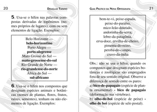Douglas Tufano20 Guia Prático da Nova Ortografia 21
5. Usa-se o hífen nas palavras com-
postas derivadas de topônimos (no-
mes próprios de lugares), com ou sem
elementos de ligação. Exemplos:
Belo Horizonte —
belo-horizontino
Porto Alegre —
porto-alegrense
Mato Grosso do Sul —
mato-grossense-do-sul
Rio Grande do Norte —
rio-grandense-do-norte
África do Sul —
sul-africano
6. Usa-se o hífen nos compostos que
designam espécies animais e botâni-
cas (nomes de plantas, flores, frutos,
raízes, sementes), tenham ou não ele-
mentos de ligação. Exemplos:
bem-te-vi, peixe-espada,
peixe-do-paraíso,
mico-leão-dourado,
andorinha-da-serra,
lebre-da-patagônia,
erva-doce, ervilha-de-cheiro,
pimenta-do-reino,
peroba-do-campo,
cravo-da-índia
Obs.: não se usa o hífen, quando os
compostos que designam espécies bo-
tânicas e zoológicas são empregados
fora de seu sentido original. Observe a
diferença de sentido entre os pares:
a) bico-de-papagaio (espécie de plan-
ta ornamental) - bico de papagaio
(deformação nas vértebras).
b) olho-de-boi (espécie de peixe) -
olho de boi (espécie de selo postal).
 