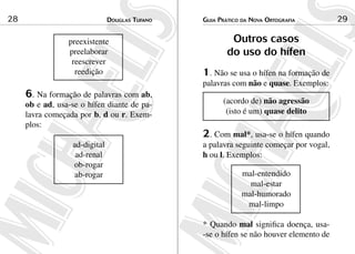 Douglas Tufano28 Guia Prático da Nova Ortografia 29
preexistente
preelaborar
reescrever
reedição
6. Na formação de palavras com ab,
ob e ad, usa-se o hífen diante de pa-
lavra começada por b, d ou r. Exem-
plos:
ad-digital
ad-renal
ob-rogar
ab-rogar
Outros casos
do uso do hífen
1. Não se usa o hífen na formação de
palavras com não e quase. Exemplos:
(acordo de) não agressão
(isto é um) quase delito
2. Com mal*, usa-se o hífen quando
a palavra seguinte começar por vogal,
h ou l. Exemplos:
mal-entendido
mal-estar
mal-humorado
mal-limpo
* Quando mal significa doença, usa-
-se o hífen se não houver elemento de
 
