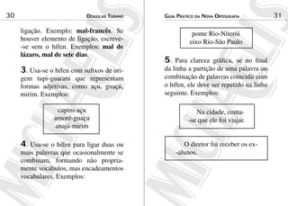 Douglas Tufano30 Guia Prático da Nova Ortografia 31
ligação. Exemplo: mal-francês. Se
houver elemento de ligação, escreve-
-se sem o hífen. Exemplos: mal de
lázaro, mal de sete dias.
3. Usa-se o hífen com sufixos de ori-
gem tupi-guarani que representam
formas adjetivas, como açu, guaçu,
mirim. Exemplos:
capim-açu
amoré-guaçu
anajá-mirim
4. Usa-se o hífen para ligar duas ou
mais palavras que ocasionalmente se
combinam, formando não propria-
mente vocábulos, mas encadeamentos
vocabulares. Exemplos:
ponte Rio-Niterói
eixo Rio-São Paulo
5. Para clareza gráfica, se no final
da linha a partição de uma palavra ou
combinação de palavras coincidir com
o hífen, ele deve ser repetido na linha
seguinte. Exemplos:
Na cidade, conta-
-se que ele foi viajar.
O diretor foi receber os ex-
-alunos.
 