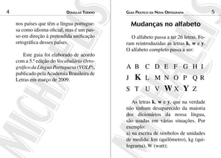 Douglas Tufano4 Guia Prático da Nova Ortografia 5
nos países que têm a língua portugue-
sa como idioma oficial, mas é um pas-
so em direção à pretendida unificação
ortográfica desses países.
Este guia foi elaborado de acordo
com a 5.ª edição do Vocabulário Orto­
gráfico da Língua Portuguesa (VOLP),
publicado pelaAcademia Brasileira de
Letras em março de 2009.
Mudanças no alfabeto
O alfabeto passa a ter 26 letras. Fo-
ram reintroduzidas as letras k, w e y.
O alfabeto completo passa a ser:
A 	B 	 C 	 D 	 E 	 F 	 G 	 H 	I
J 	 K 	L 	 M 	N 	 O 	 P 	 Q R 	
S 	 T 	 U 	 V 	 W X 	 Y 	Z
As letras k, w e y, que na verdade
não tinham desaparecido da maioria
dos dicionários da nossa língua,
são usadas em várias situações. Por
exemplo:
a) na escrita de símbolos de unidades
de medida: km (quilômetro), kg (qui-
lograma), W (watt);
 