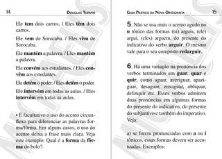 Douglas Tufano14 Guia Prático da Nova Ortografia 15
Ele tem dois carros. / Eles têm dois
carros.
Ele vem de Sorocaba. / Eles vêm de
Sorocaba. 	
Ele mantém a palavra. / Eles mantêm
a palavra.
Ele convém aos estudantes. / Eles con-
vêm aos estudantes.	
Ele detém o poder. / Eles detêm o poder.
Ele intervém em todas as aulas. / Eles
intervêm em todas as aulas.		
• É facultativo o uso do acento circun-
flexo para diferenciar as palavras for-
ma/fôrma. Em alguns casos, o uso do
acento deixa a frase mais clara. Veja
este exemplo: Qual é a forma da fôr-
ma do bolo?
5. Não se usa mais o acento agudo no
u tônico das formas (tu) arguis, (ele)
argui, (eles) arguem, do presente do
indicativo do verbo arguir. O mesmo
vale para o seu composto redarguir.
6. Há uma variação na pronúncia dos
verbos terminados em guar, quar e
quir, como aguar, averiguar, apazi-
guar, desaguar, enxaguar, obliquar,
delinquir etc. Esses verbos admitem
duas pronúncias em algumas formas
do presente do indicativo, do presente
do subjuntivo e também do imperativo.
Veja:
a) se forem pronunciadas com a ou i
tônicos, essas formas devem ser acen-
tuadas. Exemplos:
 