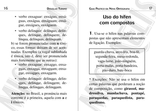 Douglas Tufano16 Guia Prático da Nova Ortografia 17
verbo enxaguar: enxáguo, enxá-•	
guas, enxágua, enxáguam; enxá-
gue, enxágues, enxáguem.
verbo delinquir: delínquo, delín-•	
ques, delínque, delínquem; de-
línqua, delínquas, delínquam.
b) se forem pronunciadas com u tôni-
co, essas formas deixam de ser acen-
tuadas. Exemplos (a vogal sublinhada
é tônica, isto é, deve ser pronunciada
mais fortemente que as outras):
verbo enxaguar: enxag•	 uo, enxa-
guas, enxagua, enxaguam; enxa-
gue, enxagues, enxaguem.
verbo delinquir: delinq•	 uo, delin-
ques, delinque, delinquem; de-
linqua, delinquas, delinquam.
Atenção: no Brasil, a pronúncia mais
corrente é a primeira, aquela com a e
i tônicos.
Uso do hífen
com compostos
1. Usa-se o hífen nas palavras com-
postas que não apresentam elementos
de ligação. Exemplos:
guarda-chuva, arco-íris, boa-fé,
segunda-feira, mesa-redonda,
vaga-lume, joão-ninguém,
porta-malas, porta-bandeira,
pão-duro, bate-boca
* Exceções: Não se usa o hífen em
certas palavras que perderam a noção
de composição, como girassol, ma-
dressilva, mandachuva, pontapé,
paraquedas, paraquedista, para-
quedismo.
 