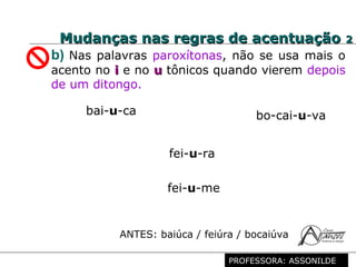 Profª. Rosaura Albuquerque Leão
Dr. em Linguística
b) Nas palavras paroxítonas, não se usa mais o
acento no ii e no uu tônicos quando vierem depois
de um ditongo.
bai-u-ca bo-cai-u-va
fei-u-ra
fei-u-me
ANTES: baiúca / feiúra / bocaiúva
Mudanças nas regras de acentuaçãoMudanças nas regras de acentuação 22
PROFESSORA: ASSONILDE
 