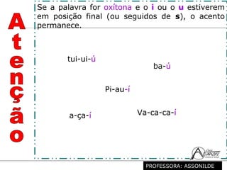Profª. Rosaura Albuquerque Leão
Dr. em Linguística
tui-ui-ú
Pi-au-í
ba-ú
a-ça-í Va-ca-ca-í
Se a palavra for oxítona e o i ou o u estiverem
em posição final (ou seguidos de s), o acento
permanece.
PROFESSORA: ASSONILDE
 