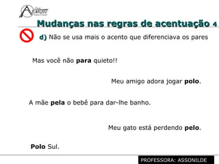 Profª. Rosaura Albuquerque Leão
Dr. em Linguística
Mudanças nas regras de acentuaçãoMudanças nas regras de acentuação 44
d)d) Não se usa mais o acento que diferenciava os pares
Mas você não para quieto!!
Meu gato está perdendo pelo.
Polo Sul.
Meu amigo adora jogar polo.
A mãe pela o bebê para dar-lhe banho.
PROFESSORA: ASSONILDE
 