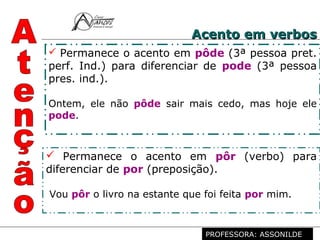 Profª. Rosaura Albuquerque Leão
Dr. em Linguística
 Permanece o acento em pôde (3ª pessoa pret.
perf. Ind.) para diferenciar de pode (3ª pessoa
pres. ind.).
Ontem, ele não pôde sair mais cedo, mas hoje ele
pode.
 Permanece o acento em pôr (verbo) para
diferenciar de por (preposição).
Vou pôr o livro na estante que foi feita por mim.
Acento em verbosAcento em verbos
PROFESSORA: ASSONILDE
 