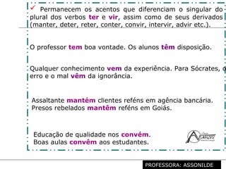 Profª. Rosaura Albuquerque Leão
Dr. em Linguística
 Permanecem os acentos que diferenciam o singular do
plural dos verbos ter e vir, assim como de seus derivados
(manter, deter, reter, conter, convir, intervir, advir etc.).
O professor tem boa vontade. Os alunos têm disposição.
Qualquer conhecimento vem da experiência. Para Sócrates, o
erro e o mal vêm da ignorância.
Assaltante mantém clientes reféns em agência bancária.
Presos rebelados mantêm reféns em Goiás.
Educação de qualidade nos convém.
Boas aulas convêm aos estudantes.
PROFESSORA: ASSONILDE
 