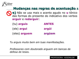 Profª. Rosaura Albuquerque Leão
Dr. em Linguística
Mudanças nas regras de acentuaçãoMudanças nas regras de acentuação 55
e)e) Não se usa mais o acento agudo no u tônico
das formas do presente do indicativo dos verbos
arguir e redarguir:
(tu) arguis ANTES
(ele) argui argúi
(eles) arguem argúem
Professores com doutorado arguem em bancas de
defesa de teses.
Tu arguis muito bem em tuas manifestações.
PROFESSORA: ASSONILDE
 