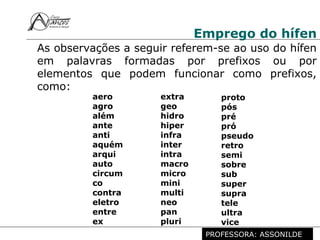Profª. Rosaura Albuquerque Leão
Dr. em Linguística
Emprego do hífen
As observações a seguir referem-se ao uso do hífen
em palavras formadas por prefixos ou por
elementos que podem funcionar como prefixos,
como:
aero
agro
além
ante
anti
aquém
arqui
auto
circum
co
contra
eletro
entre
ex
extra
geo
hidro
hiper
infra
inter
intra
macro
micro
mini
multi
neo
pan
pluri
proto
pós
pré
pró
pseudo
retro
semi
sobre
sub
super
supra
tele
ultra
vice
PROFESSORA: ASSONILDE
 