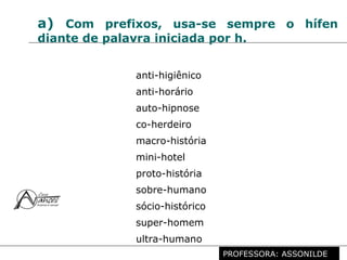 Profª. Rosaura Albuquerque Leão
Dr. em Linguística
a) Com prefixos, usa-se sempre o hífen
diante de palavra iniciada por h.
anti-higiênico
anti-horário
auto-hipnose
co-herdeiro
macro-história
mini-hotel
proto-história
sobre-humano
sócio-histórico
super-homem
ultra-humano
PROFESSORA: ASSONILDE
 