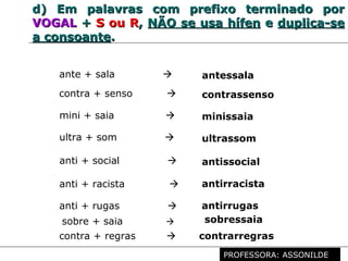 Profª. Rosaura Albuquerque Leão
Dr. em Linguística
d)d) Em palavras com prefixo terminado porEm palavras com prefixo terminado por
VOGALVOGAL ++ S ou RS ou R,, NÃO se usa hífenNÃO se usa hífen ee duplica-seduplica-se
a consoantea consoante..
mini + saia  minissaia
ultra + som  ultrassom
ante + sala  antessala
contra + senso  contrassenso
anti + racista  antirracista
anti + rugas  antirrugas
anti + social  antissocial
contra + regras  contrarregras
sobre + saia  sobressaia
PROFESSORA: ASSONILDE
 
