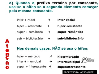Profª. Rosaura Albuquerque Leão
Dr. em Linguística
e)e) Quando o prefixo termina por consoante,
usa-se o hífen se o segundo elemento começar
pela mesma consoante.
inter + racial  inter-racial
hiper + resistente  hiper-resistente
super + romântico  super-romântico
sub + bibliotecário  sub-bibliotecário
Nos demais casos, NÃO se usa o hífen:
hiper + mercado  hipermercado
super + interessante  superinteressante
inter + municipal  intermunicipal
PROFESSORA: ASSONILDE
 