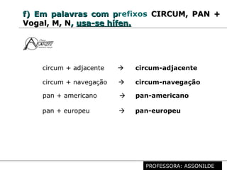 Profª. Rosaura Albuquerque Leão
Dr. em Linguística
f)f) EmEm palavras com ppalavras com prefixos CIRCUM, PAN +CIRCUM, PAN +
Vogal, M, NVogal, M, N,, usa-se hífen.usa-se hífen.
circum + adjacente  circum-adjacente
circum + navegação  circum-navegação
pan + americano  pan-americano
pan + europeu  pan-europeu
PROFESSORA: ASSONILDE
 
