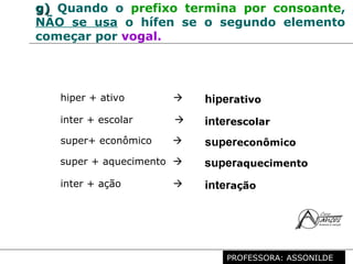 Profª. Rosaura Albuquerque Leão
Dr. em Linguística
g)g) Quando o prefixo termina por consoante,
NÃO se usa o hífen se o segundo elemento
começar por vogal.
hiper + ativo  hiperativo
inter + escolar  interescolar
super+ econômico  supereconômico
super + aquecimento  superaquecimento
inter + ação  interação
PROFESSORA: ASSONILDE
 