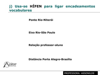 Profª. Rosaura Albuquerque Leão
Dr. em Linguística
j) Usa-se HÍFEN para ligar encadeamentos
vocabulares
Ponte Rio-Niterói
Eixo Rio-São Paulo
Relação professor-aluno
Distância Porto Alegre-Brasília
PROFESSORA: ASSONILDE
 