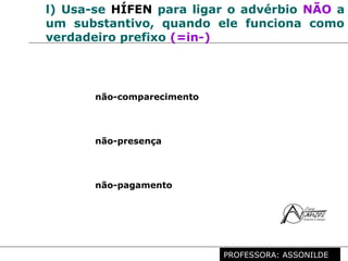 Profª. Rosaura Albuquerque Leão
Dr. em Linguística
l) Usa-se HÍFEN para ligar o advérbio NÃO a
um substantivo, quando ele funciona como
verdadeiro prefixo (=in-)
não-comparecimento
não-presença
não-pagamento
PROFESSORA: ASSONILDE
 
