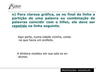 Profª. Rosaura Albuquerque Leão
Dr. em Linguística
n) Para clareza gráfica, se no final da linha a
partição de uma palavra ou combinação de
palavras coincidir com o hífen, ele deve ser
repetido na linha seguinte.
Aqui perto, numa cidade vizinha, conta-
-se que havia um prefeito.
A diretora recebeu em sua sala os ex-
-alunos.
PROFESSORA: ASSONILDE
 