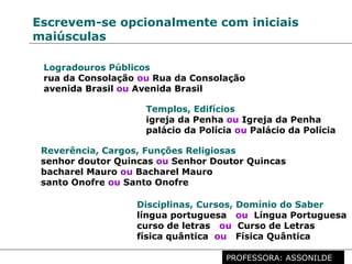 Profª. Rosaura Albuquerque Leão
Dr. em Linguística
Escrevem-se opcionalmente com iniciais
maiúsculas
Logradouros Públicos
rua da Consolação ou Rua da Consolação
avenida Brasil ou Avenida Brasil
Templos, Edifícios
igreja da Penha ou Igreja da Penha
palácio da Polícia ou Palácio da Polícia
Reverência, Cargos, Funções Religiosas
senhor doutor Quincas ou Senhor Doutor Quincas
bacharel Mauro ou Bacharel Mauro
santo Onofre ou Santo Onofre
Disciplinas, Cursos, Domínio do Saber
língua portuguesa ou Língua Portuguesa
curso de letras ou Curso de Letras
física quântica ou Física Quântica
PROFESSORA: ASSONILDE
 