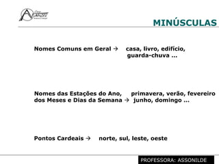 Profª. Rosaura Albuquerque Leão
Dr. em Linguística
MINÚSCULAS
Nomes Comuns em Geral  casa, livro, edifício,
guarda-chuva ...
Nomes das Estações do Ano, primavera, verão, fevereiro
dos Meses e Dias da Semana  junho, domingo ...
Pontos Cardeais  norte, sul, leste, oeste
PROFESSORA: ASSONILDE
 