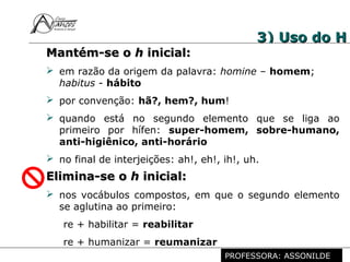 Profª. Rosaura Albuquerque Leão
Dr. em Linguística
3) Uso do H3) Uso do H
Mantém-se oMantém-se o hh inicial:inicial:
 em razão da origem da palavra: homine – homem;
habitus - hábito
 por convenção: hã?, hem?, hum!
 quando está no segundo elemento que se liga ao
primeiro por hífen: super-homem, sobre-humano,
anti-higiênico, anti-horário
 no final de interjeições: ah!, eh!, ih!, uh.
Elimina-se oElimina-se o hh inicial:inicial:
 nos vocábulos compostos, em que o segundo elemento
se aglutina ao primeiro:
re + habilitar = reabilitar
re + humanizar = reumanizar
PROFESSORA: ASSONILDE
 