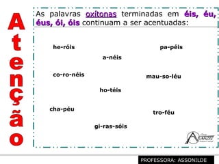 Profª. Rosaura Albuquerque Leão
Dr. em Linguística
As palavras oxítonasoxítonas terminadas em éis, éu,éis, éu,
éus, ói, óiséus, ói, óis continuam a ser acentuadas:
pa-péis
cha-péu
tro-féu
a-néis
mau-so-léuco-ro-néis
he-róis
ho-téis
gi-ras-sóis
PROFESSORA: ASSONILDE
 