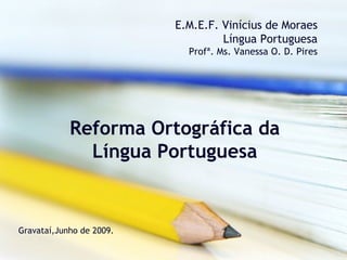E.M.E.F. Vinícius de Moraes
                                   Língua Portuguesa
                            Profª. Ms. Vanessa O. D. Pires




            Reforma Ortográfica da
              Língua Portuguesa


Gravataí,Junho de 2009.
 