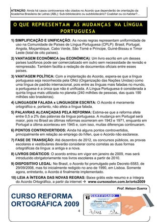 ATENÇÃO: Ainda há casos controversos não citados no Acordo que dependerão de orientação da
Academia Brasileira de Letras (ABL): Sub-bibliotecário ou subibliotecário? Coabitar ou co-habitar?...
O QUE REPRES ENTA M AS MUDANÇA S NA LÍNGUA
PORTUGUE S A
1) SIMPLIFICAÇÃO E UNIFICAÇÃO: As novas regras representam uniformidade de
uso na Comunidade de Países de Língua Portuguesa (CPLP): Brasil, Portugal,
Angola, Moçambique, Cabo Verde, São Tomé e Príncipe, Guiné-Bissau e Timor
Leste (total de oito países).
2) VANTAGEM ECONÔMICA (ou ECONÓMICA): Um livro escrito em um desses
países lusófonos pode ser comercializado em outro sem necessidade de revisão e
reimpressão. Também facilita a redação de documentos oficiais entre esses
países.
3) VANTAGEM POLÍTICA: Com a implantação do Acordo, espera-se que a língua
portuguesa seja reconhecida pela ONU (Organização das Nações Unidas) como
uma língua de padrão internacional, pois entre as línguas mais faladas no mundo,
a portuguesa é a única que não é unificada. A Língua Portuguesa é considerada a
quinta língua mais utilizada no planeta (240 milhões de pessoas, das quais 190
milhões são brasileiras).
4) LINGUAGEM FALADA x LINGUAGEM ESCRITA: O Acordo é meramente
ortográfico e, portanto, não afeta a língua falada.
5) PALAVRAS ALCANÇADAS PELA REFORMA: Estima-se que a reforma afete
entre 0,5 a 2% das palavras da língua portuguesa. A mudança em Portugal será
maior, pois no Brasil as últimas reformas ocorreram em 1943 e 1971, enquanto em
Portugal a última aconteceu em 1945 e, com isso, muitas diferenças continuaram.
6) PONTOS CONTROVERTIDOS: Ainda há alguns pontos controvertidos,
principalmente em relação ao emprego do hífen, que o Acordo não esclarece.
7) FASE DE TRANSIÇÃO: Até dezembro de 2012, os concursos públicos, as provas
escolares e vestibulares deverão considerar como corretas as duas formas
ortográficas da língua: a antiga e a nova.
8) LIVROS DIDÁTICOS: O acordo entrou em vigor em janeiro de 2009, mas será
introduzido obrigatoriamente nos livros escolares a partir de 2010.
9) DISPOSITIVO LEGAL: No Brasil, o Acordo foi promulgado pelo Decreto 6583, de
29/09/2008, mas foi inicialmente redigido no ano de 1990, em Lisboa. Somente
agora, entretanto, o Acordo é finalmente implementado.
10) LEIA A ÍNTEGRA DAS NOVAS REGRAS: Baixe grátis este resumo e a íntegra
do Acordo Ortográfico, a partir da internet  www.cursosolon.com.br/orto2009
Prof. Nelson Guerra
CURSO REFORMA
ORTOGRÁFICA 2009
4
 