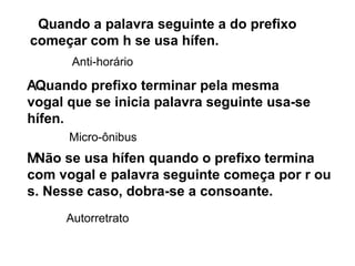  Quando a palavra seguinte a do prefixo começar com h se usa hífen. Anti-horário  Quando prefixo terminar pela mesma vogal que se inicia palavra seguinte usa-se hífen. Micro-ônibus  Não se usa hífen quando o prefixo termina com vogal e palavra seguinte começa por r ou s. Nesse caso, dobra-se a consoante. Autorretrato   