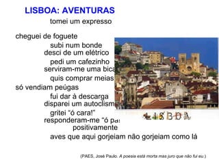 LISBOA: AVENTURAS  tomei um expresso   cheguei de foguete  subi num bonde   desci de um elétrico  pedi um cafezinho   serviram-me uma bica  quis comprar meias só vendiam peúgas  fui dar à descarga   disparei um autoclisma  gritei “ó cara!”   responderam-me “ó pá!”   positivamente  aves que aqui gorjeiam não gorjeiam como lá  (PAES, José Paulo.  A poesia está morta mas juro que não fui eu. ) 