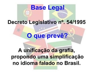 Base Legal   Decreto Legislativo nº. 54/1995  O que prevê? A unificação da grafia,  propondo uma simplificação no idioma falado no Brasil.  