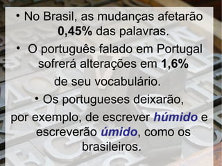 No Brasil, as mudanças afetarão  0,45%  das palavras. O português falado em Portugal sofrerá alterações em  1,6% de seu vocabulário.  Os portugueses deixarão, por exemplo, de escrever  húmido  e escreverão  úmido , como os brasileiros.  