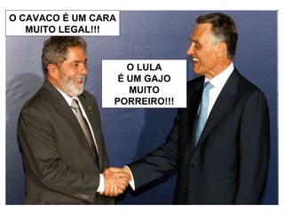 O CAVACO É UM CARA  MUITO LEGAL!!! O LULA É UM GAJO MUITO PORREIRO!!! 