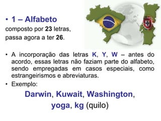 1 – Alfabeto composto por  23  letras,  passa agora a ter  26 . A incorporação das letras  K ,  Y ,  W  – antes do acordo, essas letras não faziam parte do alfabeto, sendo empregadas em casos especiais, como estrangeirismos e abreviaturas. Exemplo:  Darwin ,  Kuwait ,  Washington , yoga ,  kg  (quilo) 