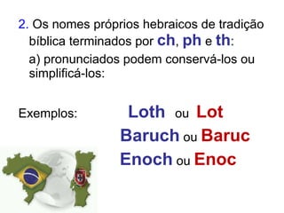 2.  Os nomes próprios hebraicos de tradição bíblica terminados por  ch ,  ph  e  th : a) pronunciados podem conservá-los ou simplificá-los: Exemplos:  Loth  ou  Lot Baruch  ou  Baruc Enoch  ou  Enoc 