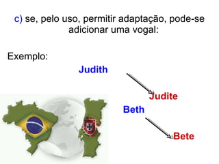c)  se, pelo uso, permitir adaptação, pode-se adicionar uma vogal: Exemplo:  Judith   Judite Beth  Bete 