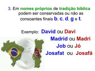 3.  Em  nomes próprios  de  tradição bíblica  podem ser conservadas ou não as consoantes finais  b ,   c ,   d ,  g   e   t . Exemplo:  David  ou  Davi  Madrid  ou  Madri   Job  ou  Jó Josafat  ou  Josafá 