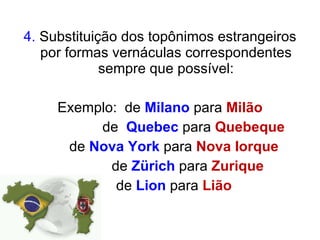 4.  Substituição dos topônimos estrangeiros por formas vernáculas correspondentes sempre que possível: Exemplo:  de  Milano  para  Milão de  Quebec  para  Quebeque     de  Nova   York   para  Nova   Iorque   de  Zürich  para  Zurique   de  Lion  para  Lião 