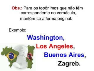 Obs.:  Para os topônimos que não têm correspondente no vernáculo, mantém-se a forma original.  Exemplo:  Washington,   Los Angeles ,  Buenos Aires ,  Zagreb. 