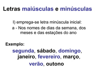 Letras  maiúsculas  e  minúsculas I) emprega-se letra minúscula inicial: a - Nos nomes de dias da semana, dos meses e das estações do ano  Exemplo:  segunda ,  sábado ,  domingo ,  janeiro ,  fevereiro ,  março , verão ,  outono   