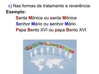 c)  Nas formas de tratamento e reverência: Exemplo:  S anta  M ônica ou  s anta  M ônica    S enhor  M ário ou  s enhor  M ário P apa  B ento XVI ou  p apa  B ento XVI 
