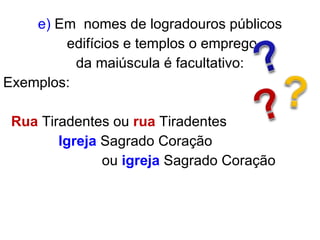 e)  Em   nomes de logradouros públicos edifícios e templos o emprego da maiúscula é facultativo: Exemplos: Rua  Tiradentes ou  rua  Tiradentes  Igreja  Sagrado Coração  ou  igreja   Sagrado Coração 