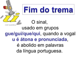 O sinal,  usado em grupos  gue/gui/que/qui , quando a vogal  u é átona e pronunciada , é abolido em palavras da língua portuguesa.  