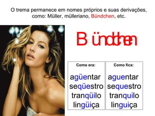 O trema permanece em nomes próprios e suas derivações, como: Müller, mülleriano,  Bündchen , etc. Bündchen Como era:  a güe ntar  se qüe stro tran qüi lo lin güi ça Como fica:   a gue ntar  se que stro tran qui lo lin gui ça 