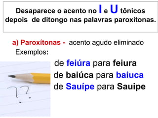 Desaparece o acento no  I   e   U   tônicos depois  de ditongo nas palavras paroxítonas. a) Paroxítonas -   acento agudo eliminado  Exemplos :   de  feiúra  para  feiura de  baiúca  para  baiuca de  Sauípe  para  Sauipe   