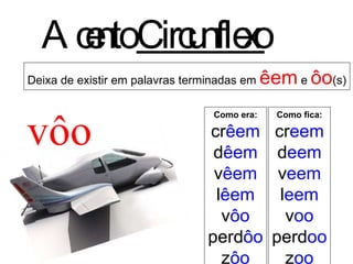 Deixa de existir em palavras terminadas em  êem  e  ôo (s) Acento  Circunflexo vôo Como era: cr êem d êem v êem l êem v ôo perd ôo z ôo Como fica: cr eem d eem v eem l eem v oo perd oo z oo 