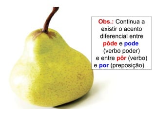 Obs.:  Continua a existir o acento diferencial entre  pôde  e  pode  (verbo poder) e entre  pôr  (verbo) e  por  (preposição).  